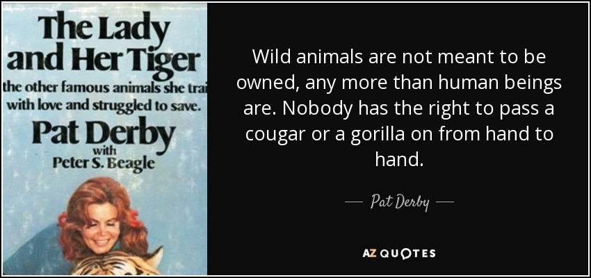 Wild animals are not meant to be owned, any more than human beings are. Nobody has the right to pass a cougar or a gorilla on from hand to hand. - Pat Derby