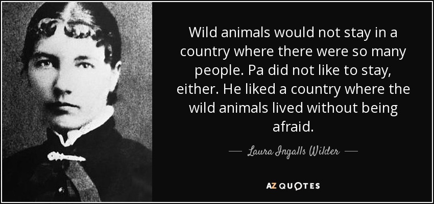 Wild animals would not stay in a country where there were so many people. Pa did not like to stay, either. He liked a country where the wild animals lived without being afraid. - Laura Ingalls Wilder