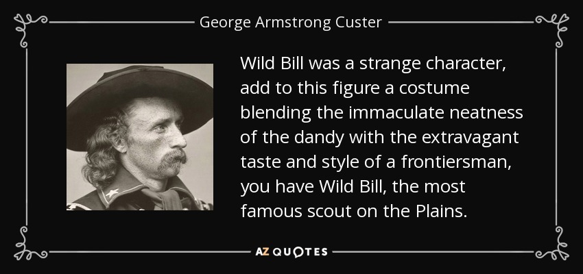 Wild Bill was a strange character, add to this figure a costume blending the immaculate neatness of the dandy with the extravagant taste and style of a frontiersman, you have Wild Bill, the most famous scout on the Plains. - George Armstrong Custer