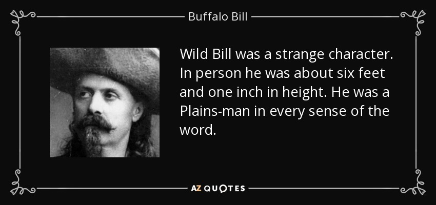 Wild Bill was a strange character. In person he was about six feet and one inch in height. He was a Plains-man in every sense of the word. - Buffalo Bill