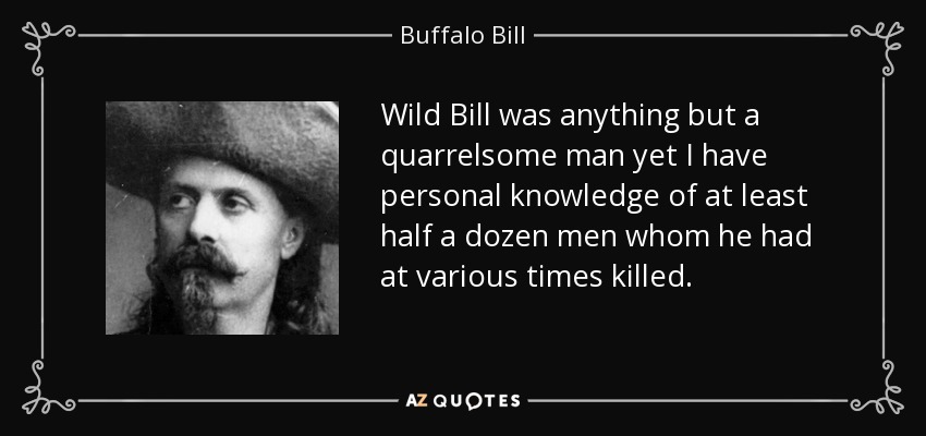 Wild Bill was anything but a quarrelsome man yet I have personal knowledge of at least half a dozen men whom he had at various times killed. - Buffalo Bill