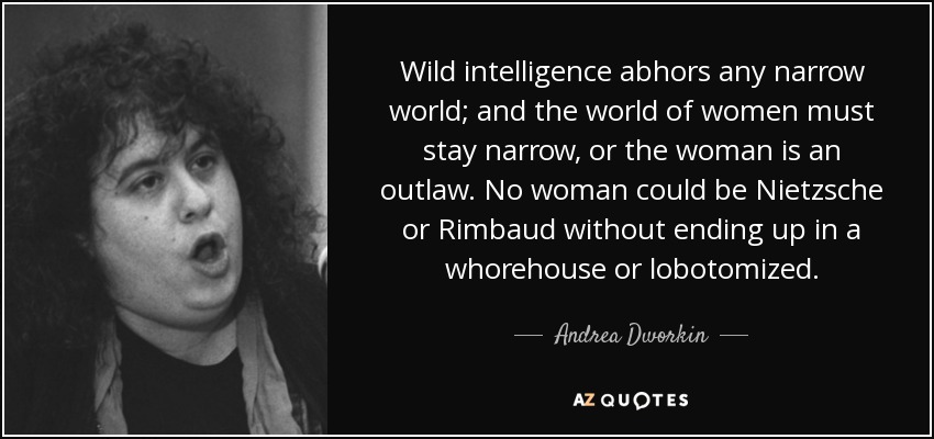 Wild intelligence abhors any narrow world; and the world of women must stay narrow, or the woman is an outlaw. No woman could be Nietzsche or Rimbaud without ending up in a whorehouse or lobotomized. - Andrea Dworkin