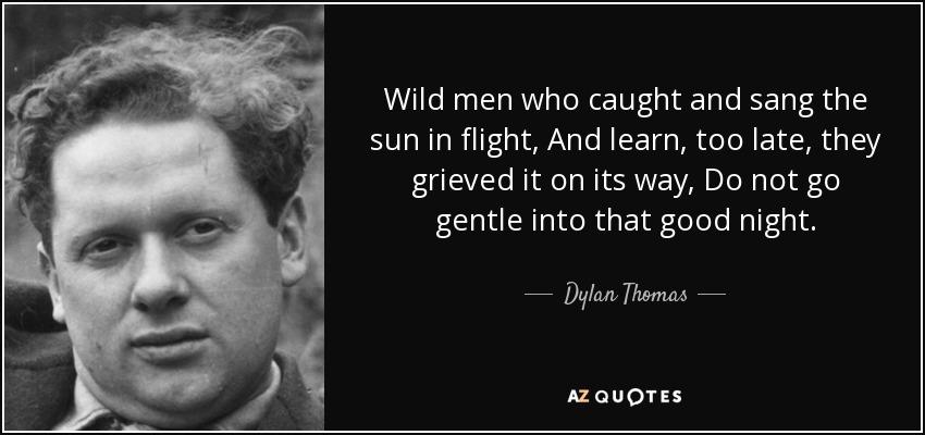 Wild men who caught and sang the sun in flight, And learn, too late, they grieved it on its way, Do not go gentle into that good night. - Dylan Thomas
