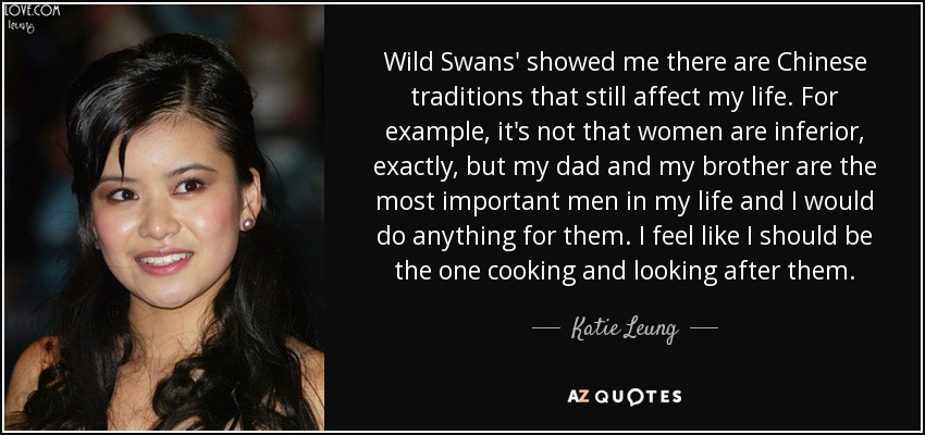 Wild Swans' showed me there are Chinese traditions that still affect my life. For example, it's not that women are inferior, exactly, but my dad and my brother are the most important men in my life and I would do anything for them. I feel like I should be the one cooking and looking after them. - Katie Leung