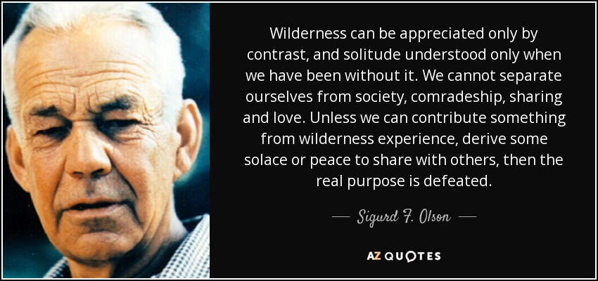 Wilderness can be appreciated only by contrast, and solitude understood only when we have been without it. We cannot separate ourselves from society, comradeship, sharing and love. Unless we can contribute something from wilderness experience, derive some solace or peace to share with others, then the real purpose is defeated. - Sigurd F. Olson