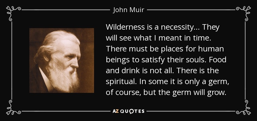 Wilderness is a necessity ... They will see what I meant in time. There must be places for human beings to satisfy their souls. Food and drink is not all. There is the spiritual. In some it is only a germ, of course, but the germ will grow. - John Muir