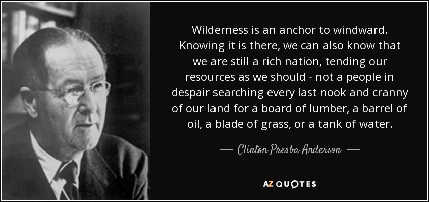 Wilderness is an anchor to windward. Knowing it is there, we can also know that we are still a rich nation, tending our resources as we should - not a people in despair searching every last nook and cranny of our land for a board of lumber, a barrel of oil, a blade of grass, or a tank of water. - Clinton Presba Anderson