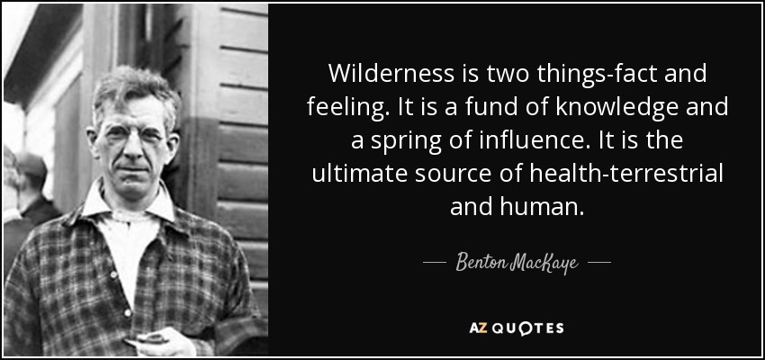 Wilderness is two things-fact and feeling. It is a fund of knowledge and a spring of influence. It is the ultimate source of health-terrestrial and human. - Benton MacKaye