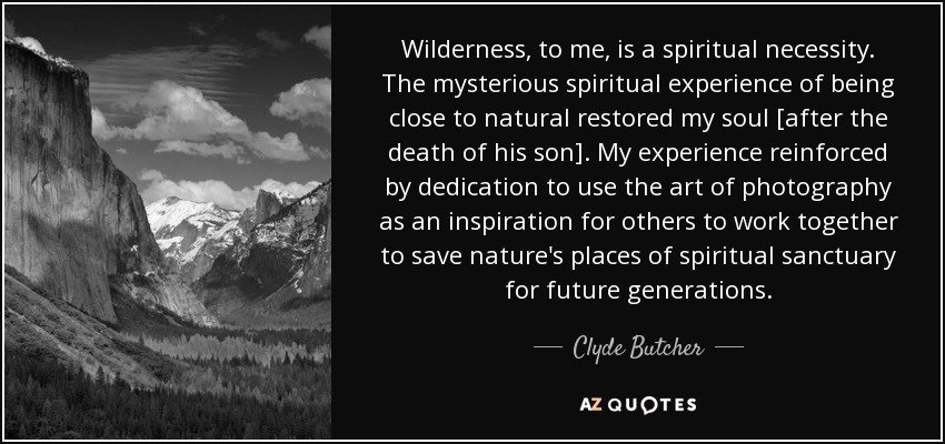 Wilderness, to me, is a spiritual necessity. The mysterious spiritual experience of being close to natural restored my soul [after the death of his son]. My experience reinforced by dedication to use the art of photography as an inspiration for others to work together to save nature's places of spiritual sanctuary for future generations. - Clyde Butcher