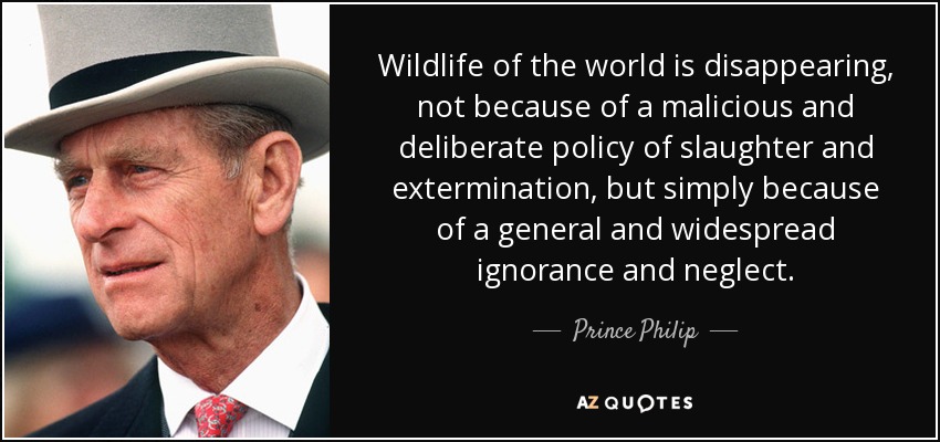 Wildlife of the world is disappearing, not because of a malicious and deliberate policy of slaughter and extermination, but simply because of a general and widespread ignorance and neglect. - Prince Philip