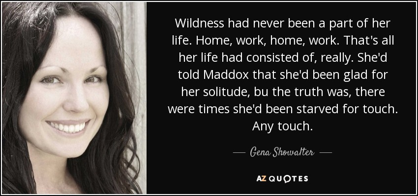 Wildness had never been a part of her life. Home, work, home, work. That's all her life had consisted of, really. She'd told Maddox that she'd been glad for her solitude, bu the truth was, there were times she'd been starved for touch. Any touch. - Gena Showalter