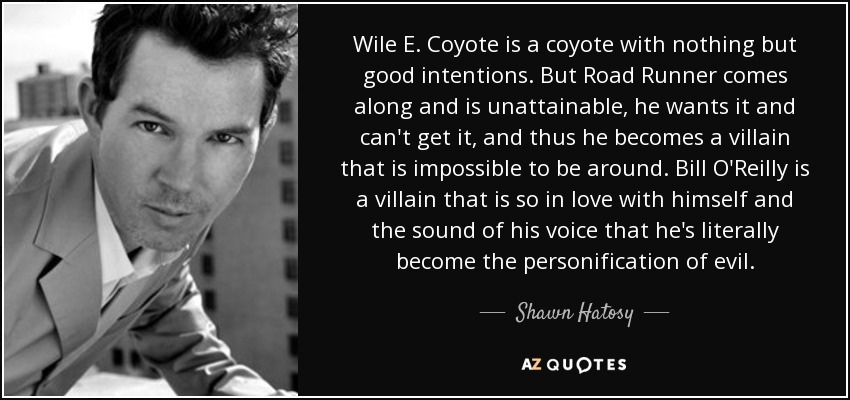 Wile E. Coyote is a coyote with nothing but good intentions. But Road Runner comes along and is unattainable, he wants it and can't get it, and thus he becomes a villain that is impossible to be around. Bill O'Reilly is a villain that is so in love with himself and the sound of his voice that he's literally become the personification of evil. - Shawn Hatosy