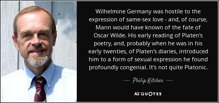 Wilhelmine Germany was hostile to the expression of same-sex love - and, of course, Mann would have known of the fate of Oscar Wilde. His early reading of Platen's poetry, and, probably when he was in his early twenties, of Platen's diaries, introduced him to a form of sexual expression he found profoundly congenial. It's not quite Platonic. - Philip Kitcher