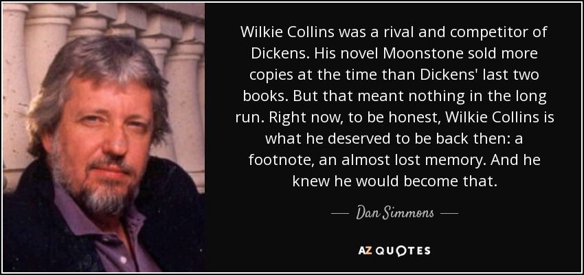 Wilkie Collins was a rival and competitor of Dickens. His novel Moonstone sold more copies at the time than Dickens' last two books. But that meant nothing in the long run. Right now, to be honest, Wilkie Collins is what he deserved to be back then: a footnote, an almost lost memory. And he knew he would become that. - Dan Simmons