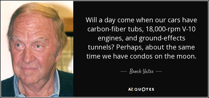 Will a day come when our cars have carbon-fiber tubs, 18,000-rpm V-10 engines, and ground-effects tunnels? Perhaps, about the same time we have condos on the moon. - Brock Yates
