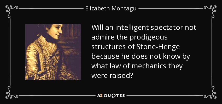 Will an intelligent spectator not admire the prodigeous structures of Stone-Henge because he does not know by what law of mechanics they were raised? - Elizabeth Montagu