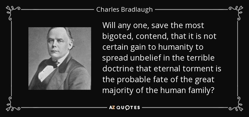 Will any one, save the most bigoted, contend, that it is not certain gain to humanity to spread unbelief in the terrible doctrine that eternal torment is the probable fate of the great majority of the human family? - Charles Bradlaugh