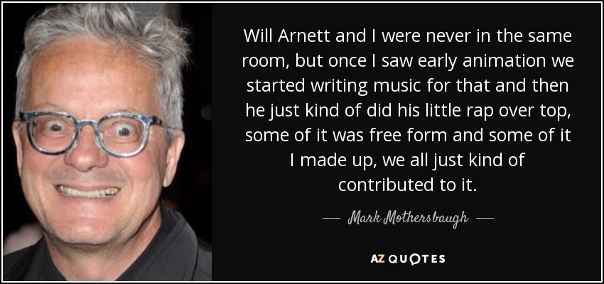 Will Arnett and I were never in the same room, but once I saw early animation we started writing music for that and then he just kind of did his little rap over top, some of it was free form and some of it I made up, we all just kind of contributed to it. - Mark Mothersbaugh
