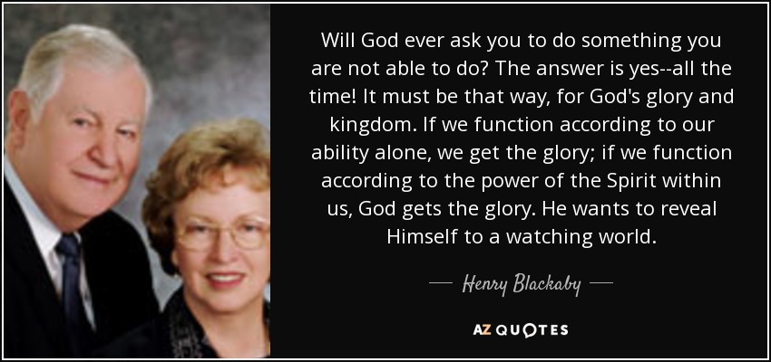Will God ever ask you to do something you are not able to do? The answer is yes--all the time! It must be that way, for God's glory and kingdom. If we function according to our ability alone, we get the glory; if we function according to the power of the Spirit within us, God gets the glory. He wants to reveal Himself to a watching world. - Henry Blackaby