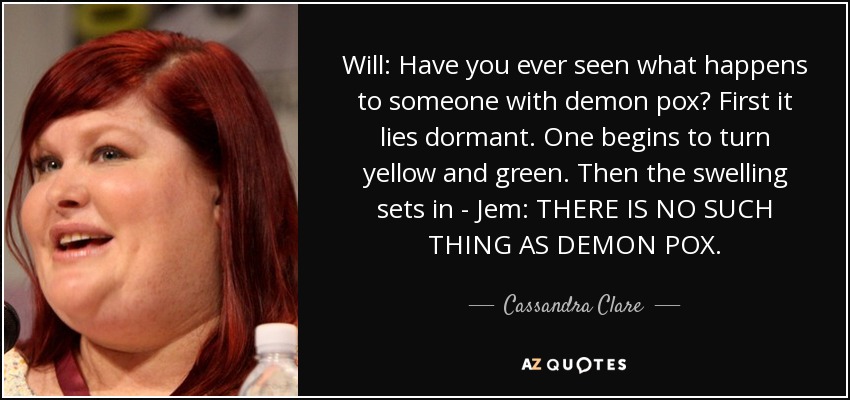 Will: Have you ever seen what happens to someone with demon pox? First it lies dormant. One begins to turn yellow and green. Then the swelling sets in - Jem: THERE IS NO SUCH THING AS DEMON POX. - Cassandra Clare