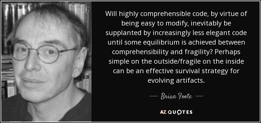 Will highly comprehensible code, by virtue of being easy to modify, inevitably be supplanted by increasingly less elegant code until some equilibrium is achieved between comprehensibility and fragility? Perhaps simple on the outside/fragile on the inside can be an effective survival strategy for evolving artifacts. - Brian Foote