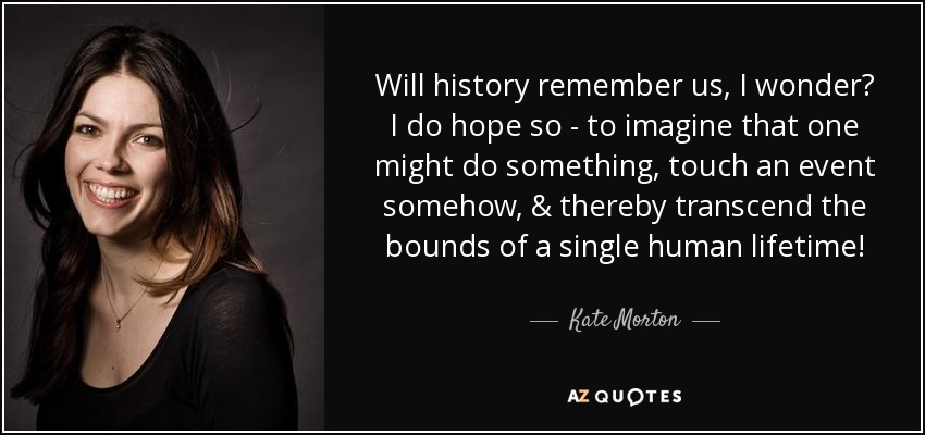 Will history remember us, I wonder? I do hope so - to imagine that one might do something, touch an event somehow, & thereby transcend the bounds of a single human lifetime! - Kate Morton