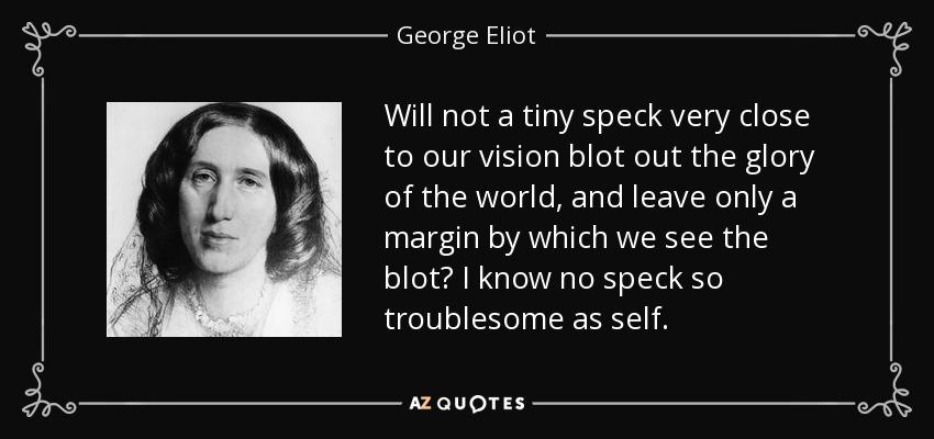 Will not a tiny speck very close to our vision blot out the glory of the world, and leave only a margin by which we see the blot? I know no speck so troublesome as self. - George Eliot