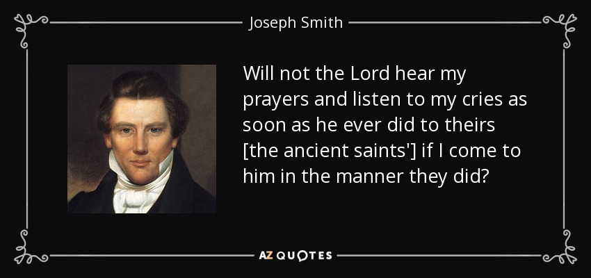 Will not the Lord hear my prayers and listen to my cries as soon as he ever did to theirs [the ancient saints'] if I come to him in the manner they did? - Joseph Smith, Jr.