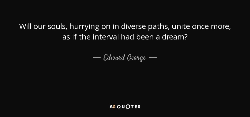 Will our souls, hurrying on in diverse paths, unite once more, as if the interval had been a dream? - Edward George, Baron George