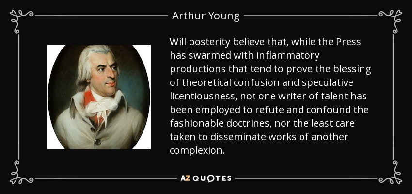 Will posterity believe that, while the Press has swarmed with inflammatory productions that tend to prove the blessing of theoretical confusion and speculative licentiousness, not one writer of talent has been employed to refute and confound the fashionable doctrines, nor the least care taken to disseminate works of another complexion. - Arthur Young