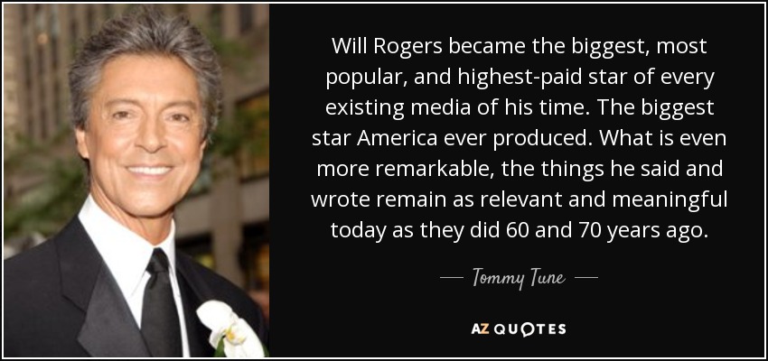 Will Rogers became the biggest, most popular, and highest-paid star of every existing media of his time. The biggest star America ever produced. What is even more remarkable, the things he said and wrote remain as relevant and meaningful today as they did 60 and 70 years ago. - Tommy Tune