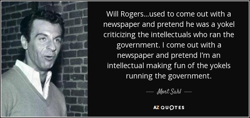 Will Rogers…used to come out with a newspaper and pretend he was a yokel criticizing the intellectuals who ran the government. I come out with a newspaper and pretend I’m an intellectual making fun of the yokels running the government. - Mort Sahl