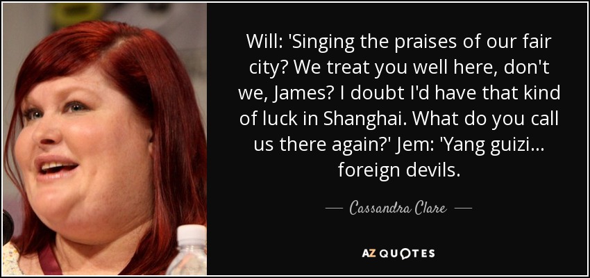 Will: 'Singing the praises of our fair city? We treat you well here, don't we, James? I doubt I'd have that kind of luck in Shanghai. What do you call us there again?' Jem: 'Yang guizi ... foreign devils. - Cassandra Clare