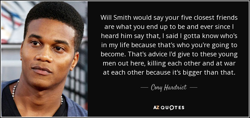 Will Smith would say your five closest friends are what you end up to be and ever since I heard him say that, I said I gotta know who's in my life because that's who you're going to become. That's advice I'd give to these young men out here, killing each other and at war at each other because it's bigger than that. - Cory Hardrict