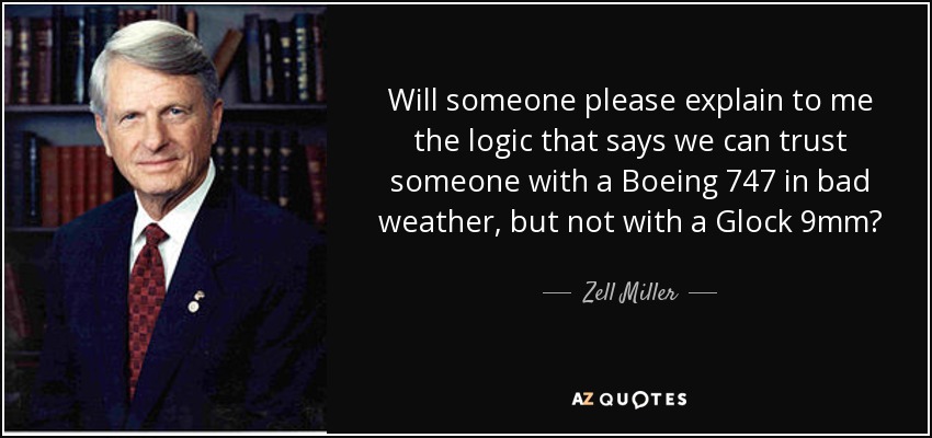 Will someone please explain to me the logic that says we can trust someone with a Boeing 747 in bad weather, but not with a Glock 9mm? - Zell Miller