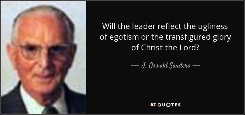 Will the leader reflect the ugliness of egotism or the transfigured glory of Christ the Lord? - J. Oswald Sanders
