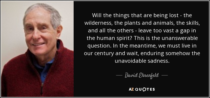 Will the things that are being lost - the wilderness, the plants and animals, the skills, and all the others - leave too vast a gap in the human spirit? This is the unanswerable question. In the meantime, we must live in our century and wait, enduring somehow the unavoidable sadness. - David Ehrenfeld