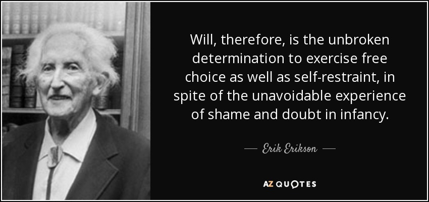 Will, therefore, is the unbroken determination to exercise free choice as well as self-restraint, in spite of the unavoidable experience of shame and doubt in infancy. - Erik Erikson