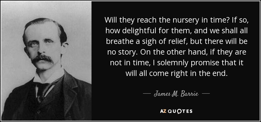 Will they reach the nursery in time? If so, how delightful for them, and we shall all breathe a sigh of relief, but there will be no story. On the other hand, if they are not in time, I solemnly promise that it will all come right in the end. - James M. Barrie