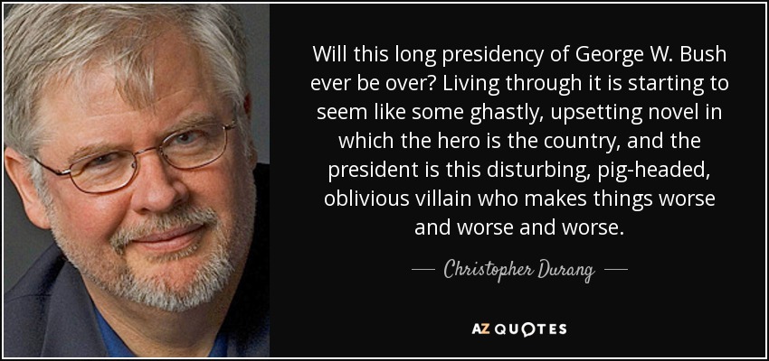 Will this long presidency of George W. Bush ever be over? Living through it is starting to seem like some ghastly, upsetting novel in which the hero is the country, and the president is this disturbing, pig-headed, oblivious villain who makes things worse and worse and worse. - Christopher Durang