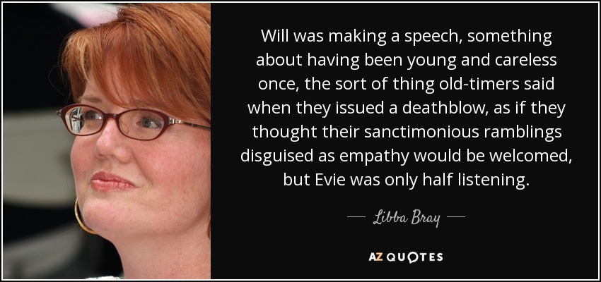 Will was making a speech, something about having been young and careless once, the sort of thing old-timers said when they issued a deathblow, as if they thought their sanctimonious ramblings disguised as empathy would be welcomed, but Evie was only half listening. - Libba Bray