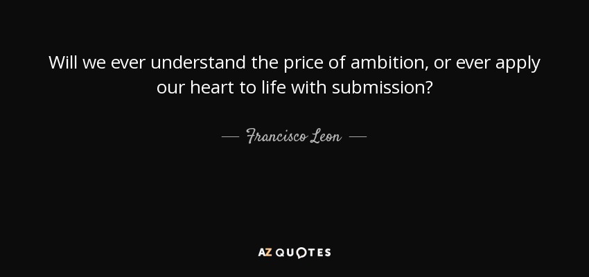 Will we ever understand the price of ambition, or ever apply our heart to life with submission? - Francisco Leon