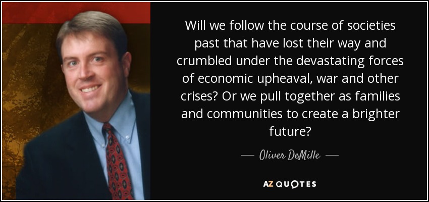 Will we follow the course of societies past that have lost their way and crumbled under the devastating forces of economic upheaval, war and other crises? Or we pull together as families and communities to create a brighter future? - Oliver DeMille