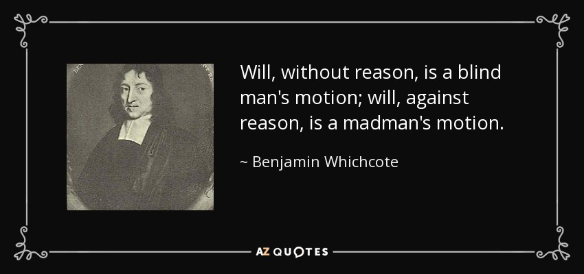 Will, without reason, is a blind man's motion; will, against reason, is a madman's motion. - Benjamin Whichcote