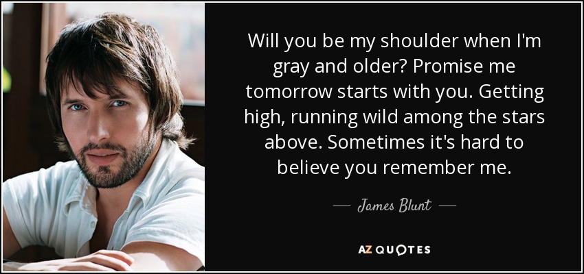 Will you be my shoulder when I'm gray and older? Promise me tomorrow starts with you. Getting high, running wild among the stars above. Sometimes it's hard to believe you remember me. - James Blunt