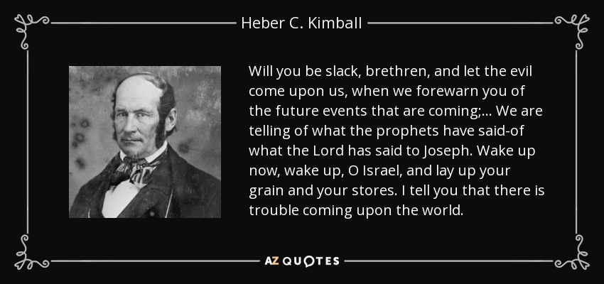 Will you be slack, brethren, and let the evil come upon us, when we forewarn you of the future events that are coming;... We are telling of what the prophets have said-of what the Lord has said to Joseph. Wake up now, wake up, O Israel, and lay up your grain and your stores. I tell you that there is trouble coming upon the world. - Heber C. Kimball