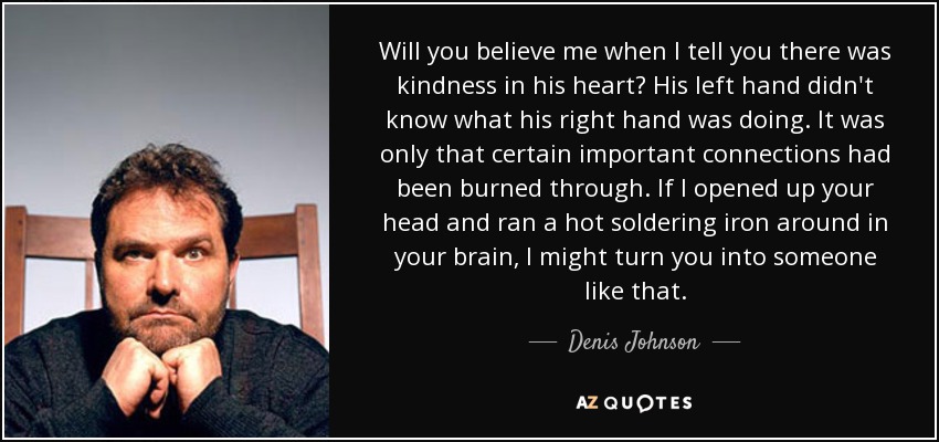 Will you believe me when I tell you there was kindness in his heart? His left hand didn't know what his right hand was doing. It was only that certain important connections had been burned through. If I opened up your head and ran a hot soldering iron around in your brain, I might turn you into someone like that. - Denis Johnson