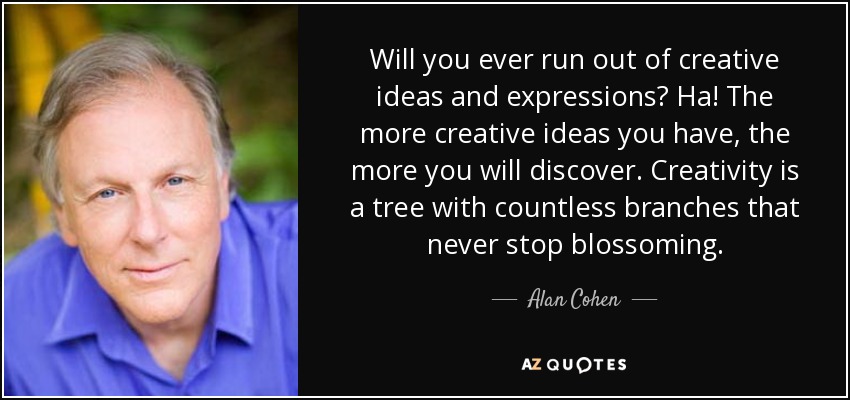 Will you ever run out of creative ideas and expressions? Ha! The more creative ideas you have, the more you will discover. Creativity is a tree with countless branches that never stop blossoming. - Alan Cohen