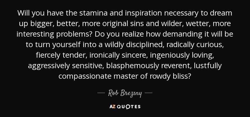 Will you have the stamina and inspiration necessary to dream up bigger, better, more original sins and wilder, wetter, more interesting problems? Do you realize how demanding it will be to turn yourself into a wildly disciplined, radically curious, fiercely tender, ironically sincere, ingeniously loving, aggressively sensitive, blasphemously reverent, lustfully compassionate master of rowdy bliss? - Rob Brezsny