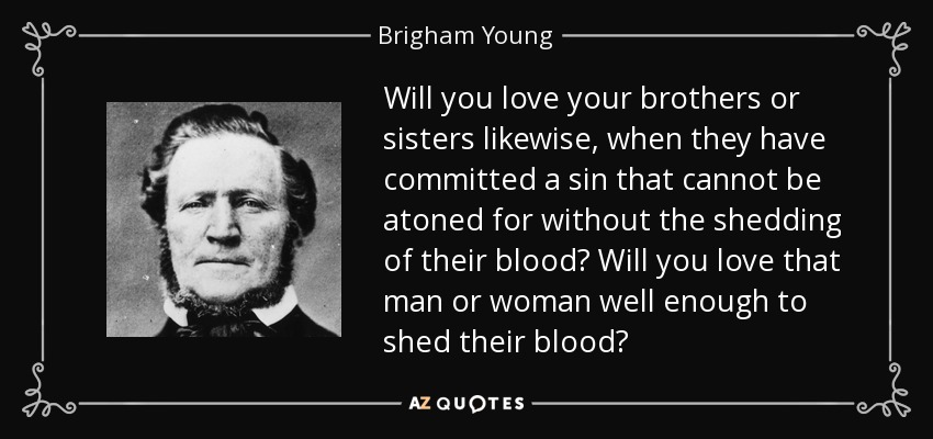 Will you love your brothers or sisters likewise, when they have committed a sin that cannot be atoned for without the shedding of their blood? Will you love that man or woman well enough to shed their blood? - Brigham Young